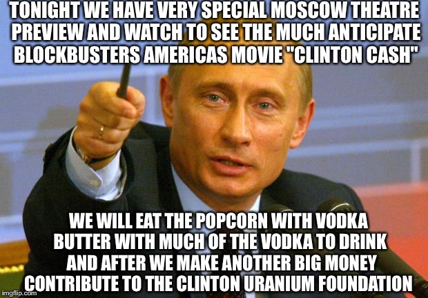 Good Guy Be Putin Some Extra Butter On His Popcorn  | TONIGHT WE HAVE VERY SPECIAL MOSCOW THEATRE PREVIEW AND WATCH TO SEE THE MUCH ANTICIPATE BLOCKBUSTERS AMERICAS MOVIE "CLINTON CASH"; WE WILL EAT THE POPCORN WITH VODKA BUTTER WITH MUCH OF THE VODKA TO DRINK  AND AFTER WE MAKE ANOTHER BIG MONEY CONTRIBUTE TO THE CLINTON URANIUM FOUNDATION | image tagged in memes,good guy putin,clinton foundation,hillary clinton,cash,uranium | made w/ Imgflip meme maker