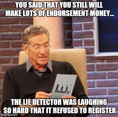 Maury Lie Detector Meme | YOU SAID THAT YOU STILL WILL MAKE LOTS OF ENDORSEMENT MONEY... THE LIE DETECTOR WAS LAUGHING SO HARD THAT IT REFUSED TO REGISTER | image tagged in memes,maury lie detector | made w/ Imgflip meme maker