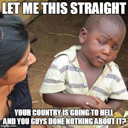 Third World Skeptical Kid | LET ME THIS STRAIGHT; YOUR COUNTRY IS GOING TO HELL AND YOU GUYS DONE NOTHING ABOUT IT? | image tagged in memes,third world skeptical kid | made w/ Imgflip meme maker