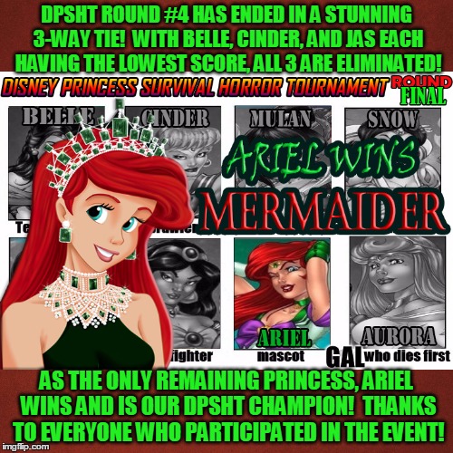 DPSHT has officially ended! Hope you all had fun! | DPSHT ROUND #4 HAS ENDED IN A STUNNING 3-WAY TIE!  WITH BELLE, CINDER, AND JAS EACH HAVING THE LOWEST SCORE, ALL 3 ARE ELIMINATED! AS THE ONLY REMAINING PRINCESS, ARIEL WINS AND IS OUR DPSHT CHAMPION!  THANKS TO EVERYONE WHO PARTICIPATED IN THE EVENT! | image tagged in memes,my zombie apocalypse team,disney,princesses,tournament,survivor | made w/ Imgflip meme maker