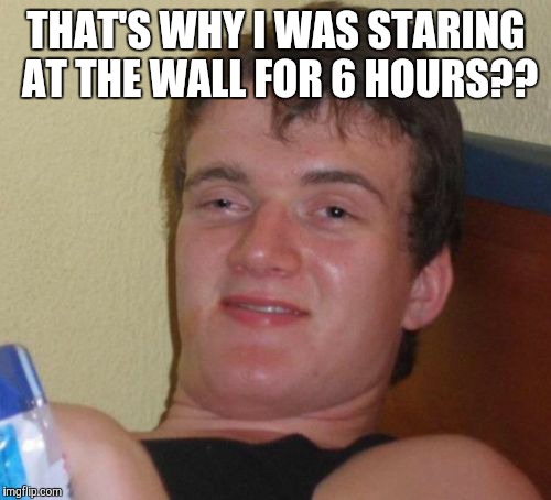 10 Guy Meme | THAT'S WHY I WAS STARING AT THE WALL FOR 6 HOURS?? | image tagged in memes,10 guy | made w/ Imgflip meme maker