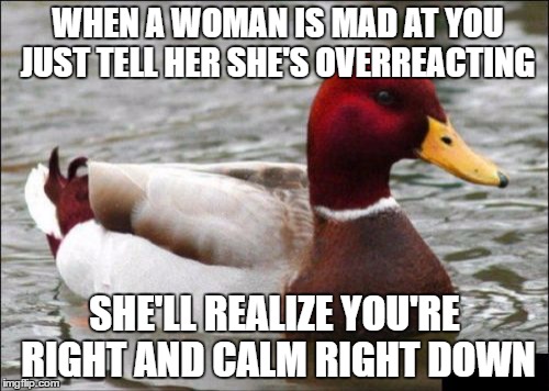 Malicious Advice Mallard | WHEN A WOMAN IS MAD AT YOU JUST TELL HER SHE'S OVERREACTING; SHE'LL REALIZE YOU'RE RIGHT AND CALM RIGHT DOWN | image tagged in memes,malicious advice mallard | made w/ Imgflip meme maker