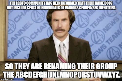 its gonna happen sooner than you think | THE LGBTQ COMMUNITY HAS BEEN INFORMED THAT THEIR NAME DOES NOT INCLUDE CERTAIN INDIVIDUALS OF VARIOUS GENDER/SEX IDENTITIES. SO THEY ARE RENAMING THEIR GROUP THE ABCDEFGHIJKLMNOPQRSTUVWXYZ. | image tagged in memes,ron burgundy | made w/ Imgflip meme maker