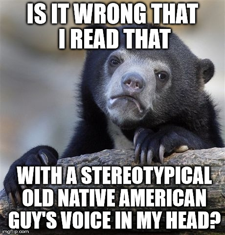 Confession Bear Meme | IS IT WRONG THAT I READ THAT WITH A STEREOTYPICAL OLD NATIVE AMERICAN GUY'S VOICE IN MY HEAD? | image tagged in memes,confession bear | made w/ Imgflip meme maker
