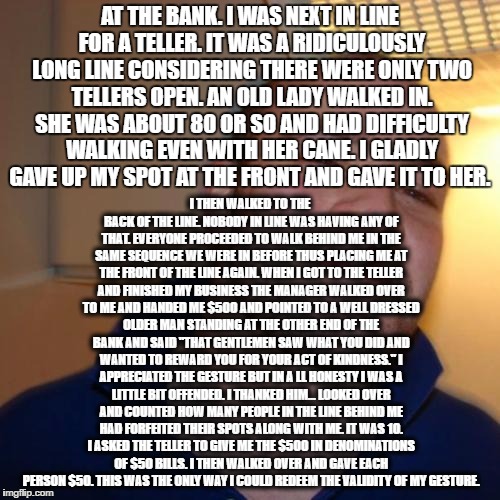 Good Guy Greg Meme | AT THE BANK. I WAS NEXT IN LINE FOR A TELLER. IT WAS A RIDICULOUSLY LONG LINE CONSIDERING THERE WERE ONLY TWO TELLERS OPEN. AN OLD LADY WALKED IN. SHE WAS ABOUT 80 OR SO AND HAD DIFFICULTY WALKING EVEN WITH HER CANE. I GLADLY GAVE UP MY SPOT AT THE FRONT AND GAVE IT TO HER. I THEN WALKED TO THE BACK OF THE LINE. NOBODY IN LINE WAS HAVING ANY OF THAT. EVERYONE PROCEEDED TO WALK BEHIND ME IN THE SAME SEQUENCE WE WERE IN BEFORE THUS PLACING ME AT THE FRONT OF THE LINE AGAIN. WHEN I GOT TO THE TELLER AND FINISHED MY BUSINESS THE MANAGER WALKED OVER TO ME AND HANDED ME $500 AND POINTED TO A WELL DRESSED OLDER MAN STANDING AT THE OTHER END OF THE BANK AND SAID "THAT GENTLEMEN SAW WHAT YOU DID AND WANTED TO REWARD YOU FOR YOUR ACT OF KINDNESS." I APPRECIATED THE GESTURE BUT IN A LL HONESTY I WAS A LITTLE BIT OFFENDED. I THANKED HIM... LOOKED OVER AND COUNTED HOW MANY PEOPLE IN THE LINE BEHIND ME HAD FORFEITED THEIR SPOTS ALONG WITH ME. IT WAS 10. I ASKED THE TELLER TO GIVE ME THE $500 IN DENOMINATIONS OF $50 BILLS. I THEN WALKED OVER AND GAVE EACH PERSON $50. THIS WAS THE ONLY WAY I COULD REDEEM THE VALIDITY OF MY GESTURE. | image tagged in memes,good guy greg | made w/ Imgflip meme maker