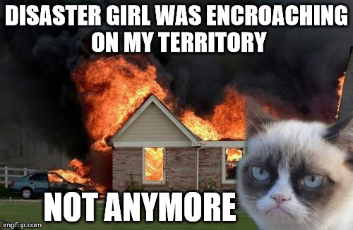 Smoke the competition | DISASTER GIRL WAS ENCROACHING ON MY TERRITORY; NOT ANYMORE | image tagged in memes,burn kitty,grumpy cat,disaster girl,there can be only one,burn baby burn | made w/ Imgflip meme maker