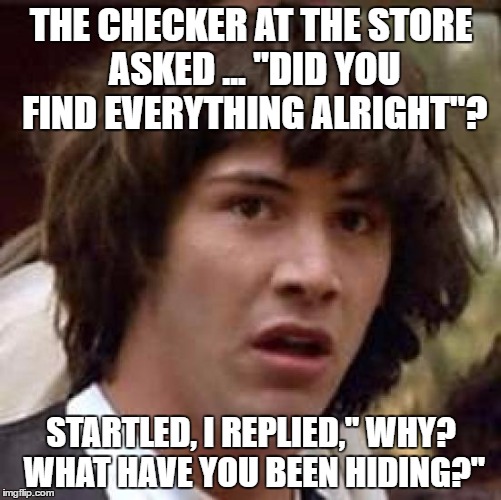 Conspiracy Keanu Meme | THE CHECKER AT THE STORE ASKED ... "DID YOU FIND EVERYTHING ALRIGHT"? STARTLED, I REPLIED," WHY? WHAT HAVE YOU BEEN HIDING?" | image tagged in memes,conspiracy keanu | made w/ Imgflip meme maker