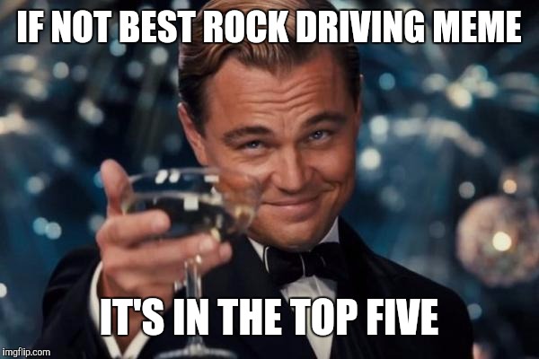 Leonardo Dicaprio Cheers Meme | IF NOT BEST ROCK DRIVING MEME IT'S IN THE TOP FIVE | image tagged in memes,leonardo dicaprio cheers | made w/ Imgflip meme maker