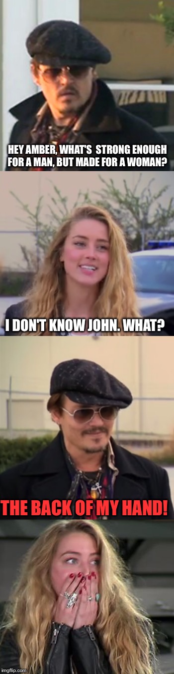 A new template for your viewing pleasure "Amber & Johhny" | HEY AMBER, WHAT'S  STRONG ENOUGH FOR A MAN, BUT MADE FOR A WOMAN? I DON'T KNOW JOHN. WHAT? THE BACK OF MY HAND! | image tagged in amber  johnny,amber heard,johnny depp,domestic violence | made w/ Imgflip meme maker