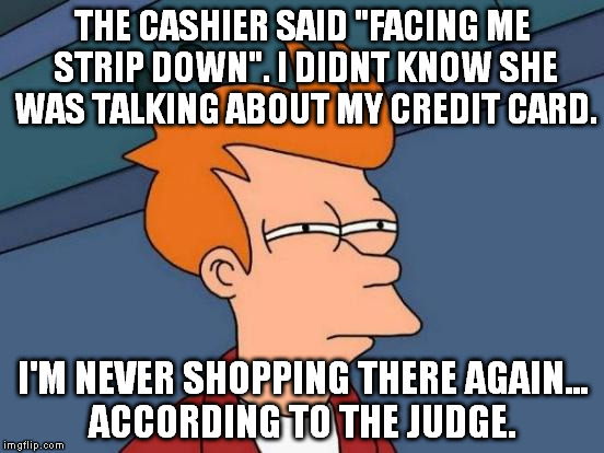 Futurama Fry Meme | THE CASHIER SAID "FACING ME STRIP DOWN". I DIDNT KNOW SHE WAS TALKING ABOUT MY CREDIT CARD. I'M NEVER SHOPPING THERE AGAIN... ACCORDING TO THE JUDGE. | image tagged in memes,futurama fry | made w/ Imgflip meme maker