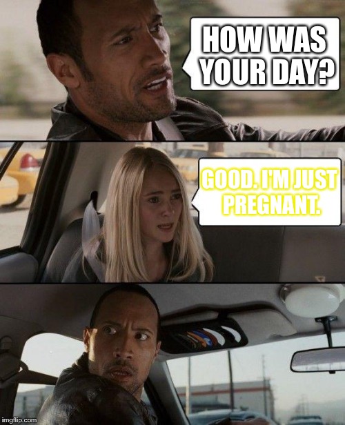 The Rock Driving | HOW WAS YOUR DAY? GOOD. I'M JUST PREGNANT. | image tagged in memes,the rock driving | made w/ Imgflip meme maker