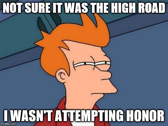 Futurama Fry Meme | NOT SURE IT WAS THE HIGH ROAD I WASN'T ATTEMPTING HONOR | image tagged in memes,futurama fry | made w/ Imgflip meme maker