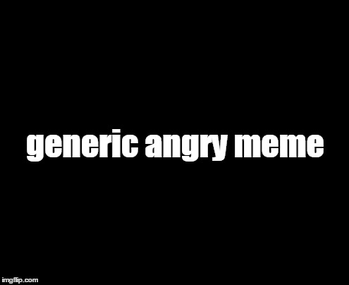 This says it all... | generic angry meme | image tagged in humor,memes,politcs | made w/ Imgflip meme maker