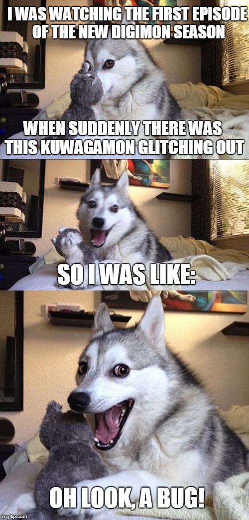 Bad Pun Dog Meme | I WAS WATCHING THE FIRST EPISODE OF THE NEW DIGIMON SEASON; WHEN SUDDENLY THERE WAS THIS KUWAGAMON GLITCHING OUT; SO I WAS LIKE:; OH LOOK, A BUG! | image tagged in memes,bad pun dog,digimon,bugs,glitch | made w/ Imgflip meme maker