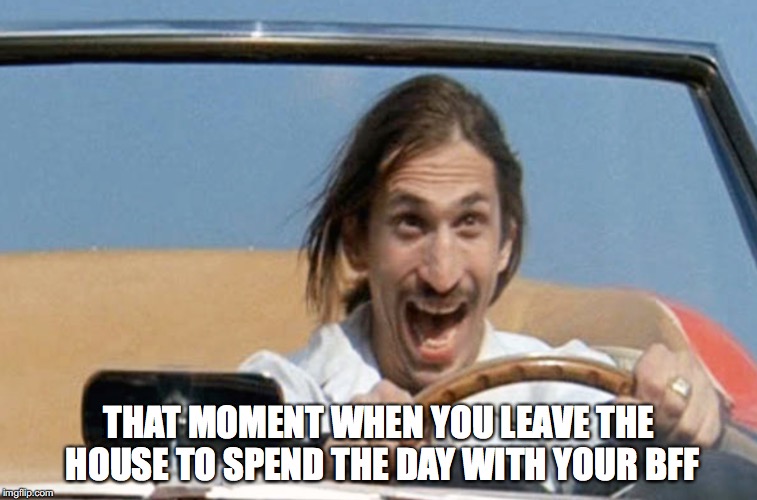 BFF Day | THAT MOMENT WHEN YOU LEAVE THE HOUSE TO SPEND THE DAY WITH YOUR BFF | image tagged in ferris bueller,bff | made w/ Imgflip meme maker