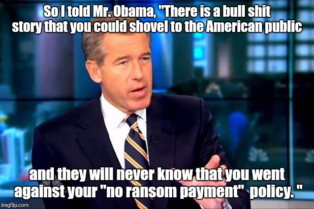 Brian Williams Was There 2 | So I told Mr. Obama, "There is a bull shit story that you could shovel to the American public; and they will never know that you went against your "no ransom payment"  policy. " | image tagged in memes,brian williams was there 2 | made w/ Imgflip meme maker