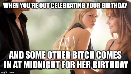 Too many August birthdays :( | WHEN YOU'RE OUT CELEBRATING YOUR BIRTHDAY; AND SOME OTHER BITCH COMES IN AT MIDNIGHT FOR HER BIRTHDAY | image tagged in memes | made w/ Imgflip meme maker