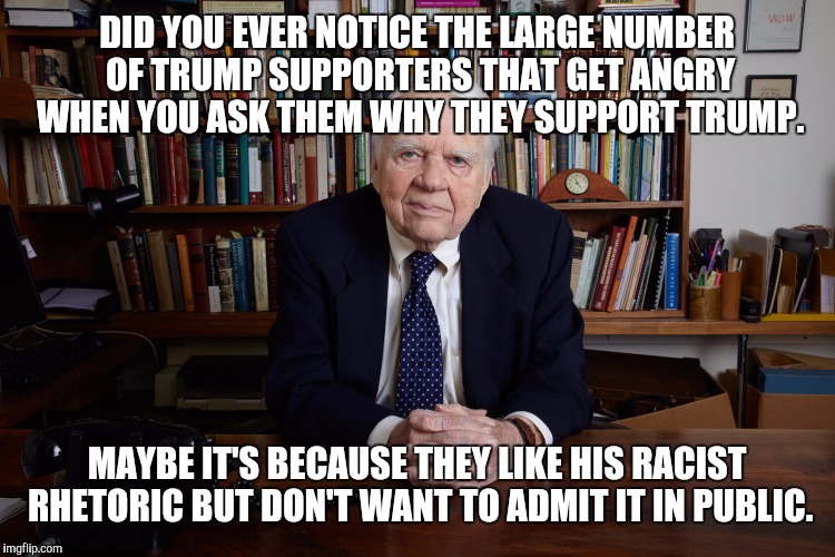 It's almost like they don't want you to know. | DID YOU EVER NOTICE THE LARGE NUMBER OF TRUMP SUPPORTERS THAT GET ANGRY WHEN YOU ASK THEM WHY THEY SUPPORT TRUMP. MAYBE IT'S BECAUSE THEY LIKE HIS RACIST RHETORIC BUT DON'T WANT TO ADMIT IT IN PUBLIC. | image tagged in andy rooney,trump,drumpf,voters | made w/ Imgflip meme maker