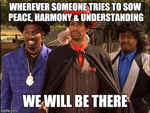 Hatin | WHEREVER SOMEONE TRIES TO SOW PEACE, HARMONY & UNDERSTANDING WE WILL BE THERE | image tagged in hatin | made w/ Imgflip meme maker