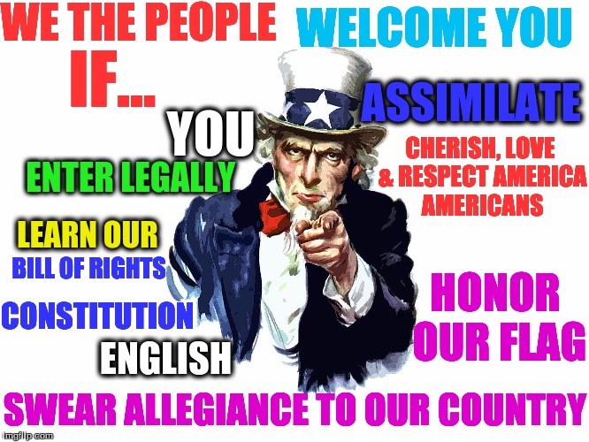 UNCLE SAM | WE THE PEOPLE; WELCOME YOU; IF... ASSIMILATE; YOU; CHERISH, LOVE & RESPECT AMERICA AMERICANS; ENTER LEGALLY; LEARN OUR; BILL OF RIGHTS; HONOR OUR FLAG; CONSTITUTION; ENGLISH; SWEAR ALLEGIANCE TO OUR COUNTRY | image tagged in uncle sam | made w/ Imgflip meme maker