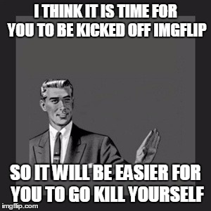 Kill Yourself Guy Meme | I THINK IT IS TIME FOR YOU TO BE KICKED OFF IMGFLIP SO IT WILL BE EASIER FOR YOU TO GO KILL YOURSELF | image tagged in memes,kill yourself guy | made w/ Imgflip meme maker