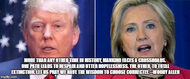 MORE THAN ANY OTHER TIME IN HISTORY, MANKIND FACES A CROSSROADS. ONE PATH LEADS TO DESPAIR AND UTTER HOPELESSNESS. THE OTHER, TO TOTAL EXTINCTION. LET US PRAY WE HAVE THE WISDOM TO CHOOSE CORRECTLY. --WOODY ALLEN | image tagged in trump clinton | made w/ Imgflip meme maker