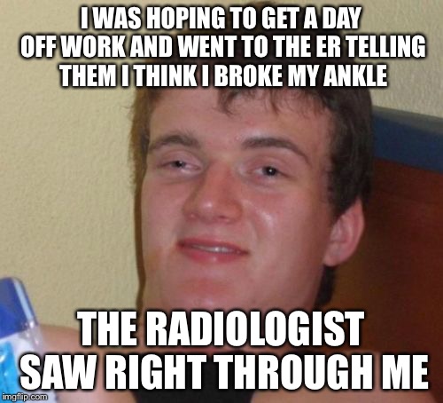 Hey, it doesn't hurt to try | I WAS HOPING TO GET A DAY OFF WORK AND WENT TO THE ER TELLING THEM I THINK I BROKE MY ANKLE; THE RADIOLOGIST SAW RIGHT THROUGH ME | image tagged in memes,10 guy | made w/ Imgflip meme maker