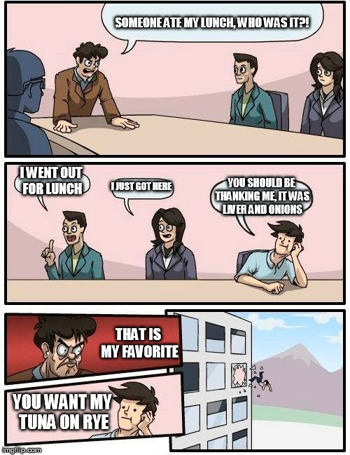 Boardroom Meeting Suggestion Meme | SOMEONE ATE MY LUNCH, WHO WAS IT?! I WENT OUT FOR LUNCH; I JUST GOT HERE; YOU SHOULD BE THANKING ME, IT WAS LIVER AND ONIONS; THAT IS MY FAVORITE; YOU WANT MY TUNA ON RYE | image tagged in memes,boardroom meeting suggestion | made w/ Imgflip meme maker
