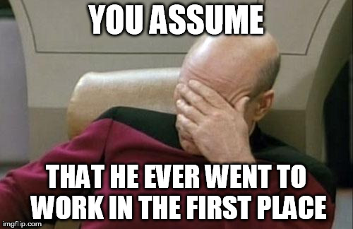 Captain Picard Facepalm Meme | YOU ASSUME THAT HE EVER WENT TO WORK IN THE FIRST PLACE | image tagged in memes,captain picard facepalm | made w/ Imgflip meme maker
