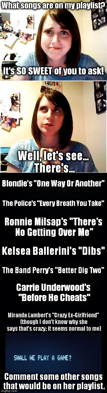 I wasn't going to do this one, but then I decided, "Why not?" | What songs are on my playlist? It's SO SWEET of you to ask! Well, let's see... There's... Blondie's "One Way Or Another"; The Police's "Every Breath You Take"; Ronnie Milsap's "There's No Getting Over Me"; Kelsea Ballerini's "Dibs"; The Band Perry's "Better Dig Two"; Carrie Underwood's "Before He Cheats"; Miranda Lambert's "Crazy Ex-Girlfriend" (though I don't know why she says that's crazy; it seems normal to me); Comment some other songs that would be on her playlist. | image tagged in meme,overly attached girlfriend,song,game,playlist | made w/ Imgflip meme maker