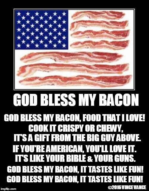 God Bless My Bacon | GOD BLESS MY BACON; GOD BLESS MY BACON, FOOD THAT I LOVE! COOK IT CRISPY OR CHEWY,     IT'S A GIFT FROM THE BIG GUY ABOVE. IF YOU'RE AMERICAN, YOU'LL LOVE IT.         
IT'S LIKE YOUR BIBLE & YOUR GUNS. GOD BLESS MY BACON, IT TASTES LIKE FUN! GOD BLESS MY BACON, IT TASTES LIKE FUN! ©2016 VINCE VANCE | image tagged in vince vance,i love bacon,america,clinging to my bible  guns,the bacon theme song,bacon fanatics | made w/ Imgflip meme maker