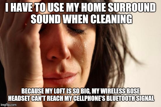 First World Problems Meme | I HAVE TO USE MY HOME SURROUND SOUND WHEN CLEANING; BECAUSE MY LOFT IS SO BIG, MY WIRELESS BOSE HEADSET CAN'T REACH MY CELLPHONE'S BLUETOOTH SIGNAL | image tagged in memes,first world problems,AdviceAnimals | made w/ Imgflip meme maker