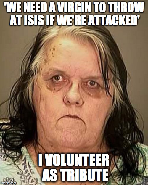 Ugly woman | 'WE NEED A VIRGIN TO THROW AT ISIS IF WE'RE ATTACKED'; I VOLUNTEER AS TRIBUTE | image tagged in ugly woman | made w/ Imgflip meme maker