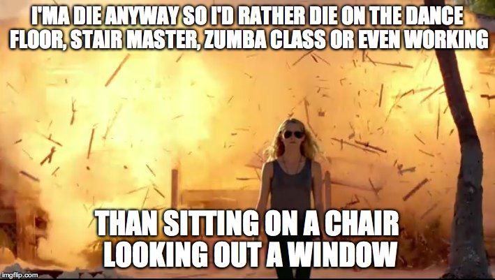 Woman explosion | I'MA DIE ANYWAY SO I'D RATHER DIE ON THE DANCE FLOOR, STAIR MASTER, ZUMBA CLASS OR EVEN WORKING; THAN SITTING ON A CHAIR LOOKING OUT A WINDOW | image tagged in woman explosion | made w/ Imgflip meme maker