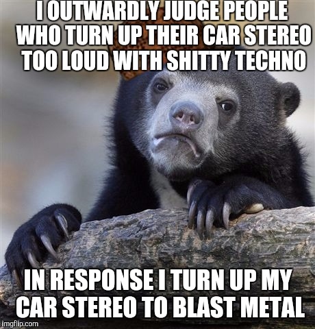 Confession Bear | I OUTWARDLY JUDGE PEOPLE WHO TURN UP THEIR CAR STEREO TOO LOUD WITH SHITTY TECHNO; IN RESPONSE I TURN UP MY CAR STEREO TO BLAST METAL | image tagged in memes,confession bear,scumbag,AdviceAnimals | made w/ Imgflip meme maker
