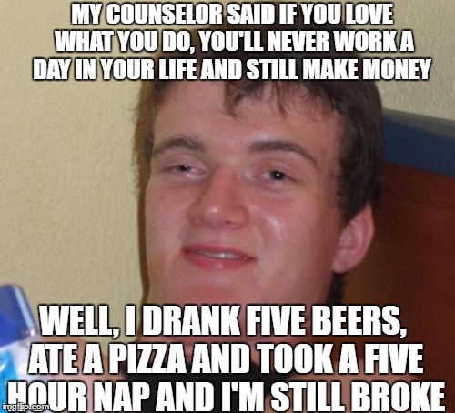 10 Guy | MY COUNSELOR SAID IF YOU LOVE WHAT YOU DO, YOU'LL NEVER WORK A DAY IN YOUR LIFE AND STILL MAKE MONEY; WELL, I DRANK FIVE BEERS, ATE A PIZZA AND TOOK A FIVE HOUR NAP AND I'M STILL BROKE | image tagged in memes,10 guy | made w/ Imgflip meme maker