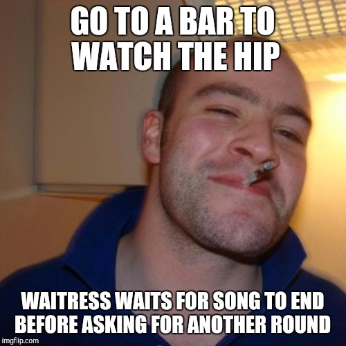 Good Guy Greg Meme | GO TO A BAR TO WATCH THE HIP; WAITRESS WAITS FOR SONG TO END BEFORE ASKING FOR ANOTHER ROUND | image tagged in memes,good guy greg,AdviceAnimals | made w/ Imgflip meme maker