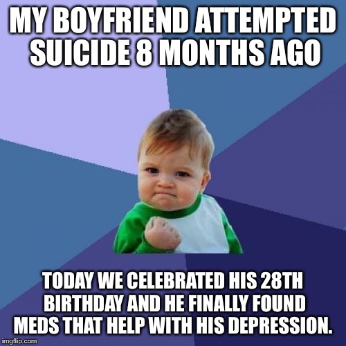 Success Kid Meme | MY BOYFRIEND ATTEMPTED SUICIDE 8 MONTHS AGO; TODAY WE CELEBRATED HIS 28TH BIRTHDAY AND HE FINALLY FOUND MEDS THAT HELP WITH HIS DEPRESSION. | image tagged in memes,success kid,AdviceAnimals | made w/ Imgflip meme maker