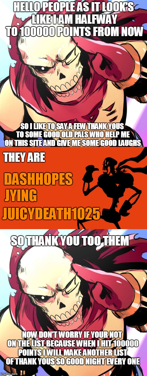 Thank you | HELLO PEOPLE AS IT LOOK'S LIKE I AM HALFWAY TO 100000 POINTS FROM NOW; SO I LIKE TO SAY A FEW THANK YOUS TO SOME GOOD OLD PALS WHO HELP ME ON THIS SITE AND GIVE ME SOME GOOD LAUGHS; THEY ARE; DASHHOPES; JYING; JUICYDEATH1025; SO THANK YOU TOO THEM; NOW DON'T WORRY IF YOUR NOT ON THE LIST BECAUSE WHEN I HIT 100000 POINTS I WILL MAKE ANOTHER LIST OF THANK YOUS SO GOOD NIGHT EVERY ONE | image tagged in list,imgflip,thank you,dashhopes,jying,juicydeath1025 | made w/ Imgflip meme maker
