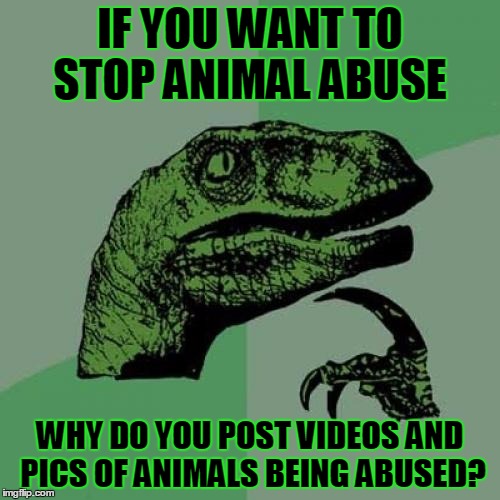 you want to stop animal abuse? | IF YOU WANT TO STOP ANIMAL ABUSE; WHY DO YOU POST VIDEOS AND PICS OF ANIMALS BEING ABUSED? | image tagged in memes,philosoraptor,perspective,animals,think | made w/ Imgflip meme maker