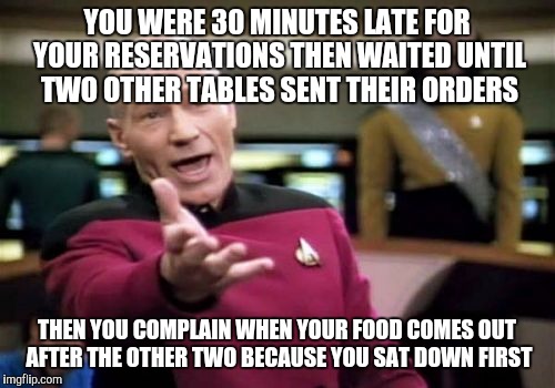 Picard Wtf Meme | YOU WERE 30 MINUTES LATE FOR YOUR RESERVATIONS THEN WAITED UNTIL TWO OTHER TABLES SENT THEIR ORDERS; THEN YOU COMPLAIN WHEN YOUR FOOD COMES OUT AFTER THE OTHER TWO BECAUSE YOU SAT DOWN FIRST | image tagged in memes,picard wtf | made w/ Imgflip meme maker