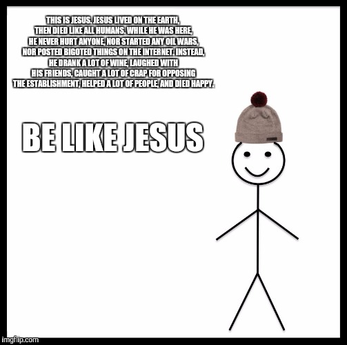 Be Like Bill Meme | THIS IS JESUS.
JESUS LIVED ON THE EARTH, THEN DIED LIKE ALL HUMANS.
WHILE HE WAS HERE, HE NEVER HURT ANYONE, NOR STARTED ANY OIL WARS, NOR POSTED BIGOTED THINGS ON THE INTERNET.
INSTEAD, HE DRANK A LOT OF WINE, LAUGHED WITH HIS FRIENDS, CAUGHT A LOT OF CRAP FOR OPPOSING THE ESTABLISHMENT, HELPED A LOT OF PEOPLE, AND DIED HAPPY. BE LIKE JESUS | image tagged in memes,be like bill | made w/ Imgflip meme maker
