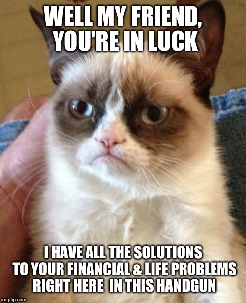 Grumpy Cat Meme | WELL MY FRIEND, YOU'RE IN LUCK I HAVE ALL THE SOLUTIONS TO YOUR FINANCIAL & LIFE PROBLEMS RIGHT HERE  IN THIS HANDGUN | image tagged in memes,grumpy cat | made w/ Imgflip meme maker