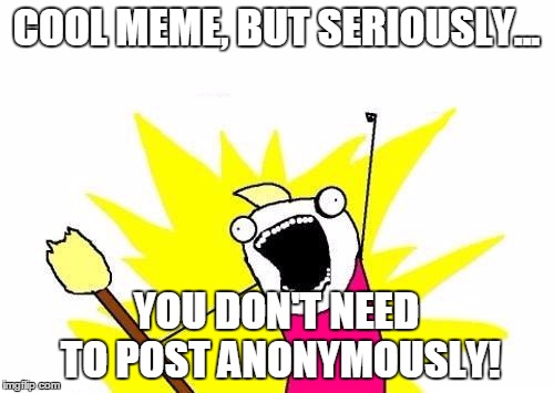 X All The Y Meme | COOL MEME, BUT SERIOUSLY... YOU DON'T NEED TO POST ANONYMOUSLY! | image tagged in memes,x all the y | made w/ Imgflip meme maker