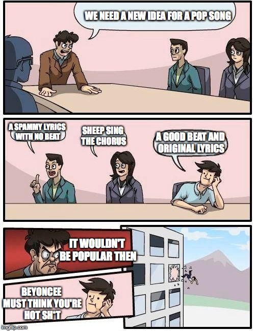 All music is junk these days | WE NEED A NEW IDEA FOR A POP SONG; A SPAMMY LYRICS WITH NO BEAT; SHEEP SING THE CHORUS; A GOOD BEAT AND ORIGINAL LYRICS; IT WOULDN'T BE POPULAR THEN; BEYONCEE MUST THINK YOU'RE HOT SH*T | image tagged in memes,boardroom meeting suggestion | made w/ Imgflip meme maker