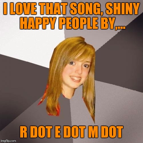 They may havta change their name due to todays lingo | I LOVE THAT SONG, SHINY HAPPY PEOPLE BY,... R DOT E DOT M DOT | image tagged in musically oblivious 8th grader,sewmyeyesshut,funny memes,rem,poopy pants | made w/ Imgflip meme maker