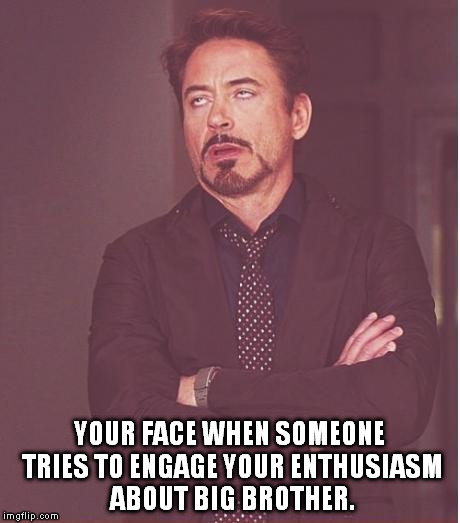 Face You Make Robert Downey Jr Meme | YOUR FACE WHEN SOMEONE TRIES TO ENGAGE YOUR ENTHUSIASM ABOUT BIG BROTHER. | image tagged in memes,face you make robert downey jr | made w/ Imgflip meme maker