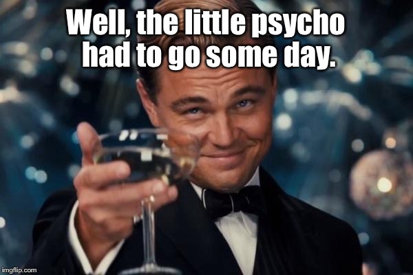 Leonardo Dicaprio Cheers Meme | Well, the little psycho had to go some day. | image tagged in memes,leonardo dicaprio cheers | made w/ Imgflip meme maker