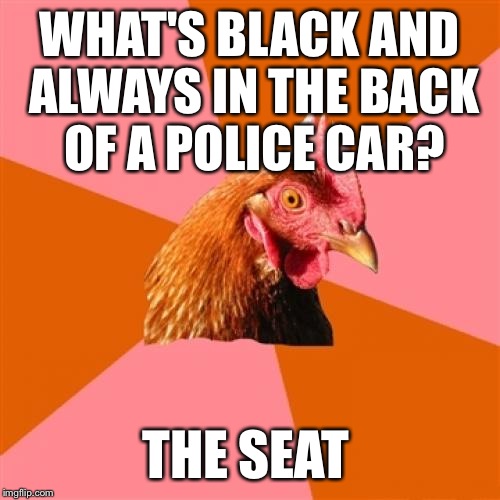 Anti Joke Chicken | WHAT'S BLACK AND ALWAYS IN THE BACK OF A POLICE CAR? THE SEAT | image tagged in memes,anti joke chicken | made w/ Imgflip meme maker
