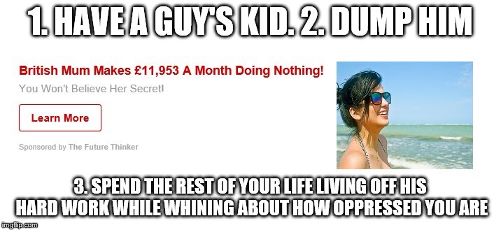 1. HAVE A GUY'S KID. 2. DUMP HIM; 3. SPEND THE REST OF YOUR LIFE LIVING OFF HIS HARD WORK WHILE WHINING ABOUT HOW OPPRESSED YOU ARE | image tagged in women conning men | made w/ Imgflip meme maker